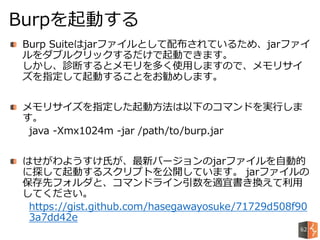 Burp Suiteはjarファイルとして配布されているため、jarファイ
ルをダブルクリックするだけで起動できます。
しかし、診断するとメモリを多く使用しますので、メモリサイ
ズを指定して起動することをお勧めします。
メモリサイズを指定した起動方法は以下のコマンドを実行しま
す。
java -Xmx1024m -jar /path/to/burp.jar
はせがわようすけ氏が、最新バージョンのjarファイルを自動的
に探して起動するスクリプトを公開しています。 jarファイルの
保存先フォルダと、コマンドライン引数を適宜書き換えて利用
してください。
https://gist.github.com/hasegawayosuke/71729d508f90
3a7dd42e
Burpを起動する
62
 