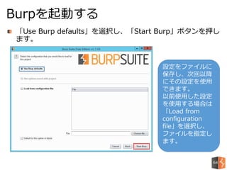 「Use Burp defaults」を選択し、「Start Burp」ボタンを押し
ます。
Burpを起動する
設定をファイルに
保存し、次回以降
にその設定を使用
できます。
以前使用した設定
を使用する場合は
「Load from
configuration
file」を選択し、
ファイルを指定し
ます。
64
 