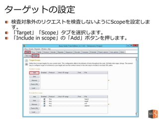 検査対象外のリクエストを検査しないようにScopeを設定しま
す。
「Target」「Scope」タブを選択します。
「Include in scope」の「Add」ボタンを押します。
ターゲットの設定
65
 