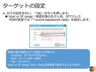 以下の設定を行い、「OK」ボタンを押します。
 Host or IP range：検査対象のホスト名、IPアドレス
今回の実習では「^www.badstore.net$」を指定します。
ターゲットの設定
検査対象の制限は以下の項目でも可能です。
Protocol：HTTP/HTTPS/Any
Port：サーバーのポート番号
File：ファイルパス
Host or IP range、Port、Fileは正規表現で指定することもできます。
66
 