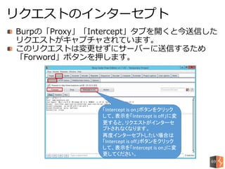 Burpの「Proxy」「Intercept」タブを開くと今送信した
リクエストがキャプチャされています。
このリクエストは変更せずにサーバーに送信するため
「Forword」ボタンを押します。
リクエストのインターセプト
「Intercept is on」ボタンをクリック
して、表示を「Intercept is off」に変
更すると、リクエストがインターセ
プトされなくなります。
再度インターセプトしたい場合は
「Intercept is off」ボタンをクリック
して、表示を「Intercept is on」に変
更してください。
69
 