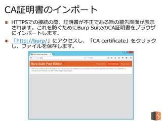 HTTPSでの接続の際、証明書が不正である旨の警告画面が表示
されます。これを防ぐためにBurp SuiteのCA証明書をブラウザ
にインポートします。
「http://burp/」にアクセスし、「CA certificate」をクリック
し、ファイルを保存します。
CA証明書のインポート
 