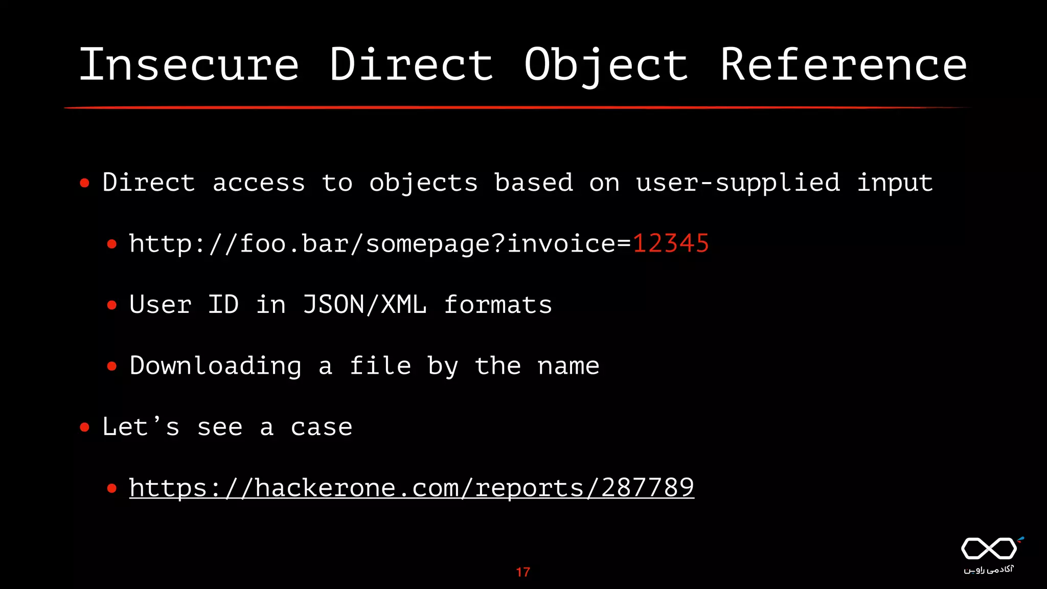 Insecure Direct Object Reference
• Direct access to objects based on user-supplied input
• http://foo.bar/somepage?invoice=12345
• User ID in JSON/XML formats
• Downloading a file by the name
• Let’s see a case
• https://hackerone.com/reports/287789
17
 
