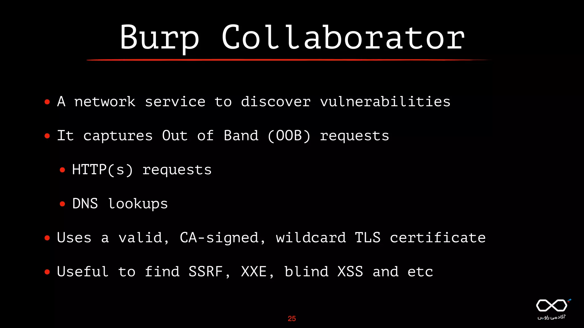 Burp Collaborator
• A network service to discover vulnerabilities
• It captures Out of Band (OOB) requests
• HTTP(s) requests
• DNS lookups
• Uses a valid, CA-signed, wildcard TLS certificate
• Useful to find SSRF, XXE, blind XSS and etc
25
 