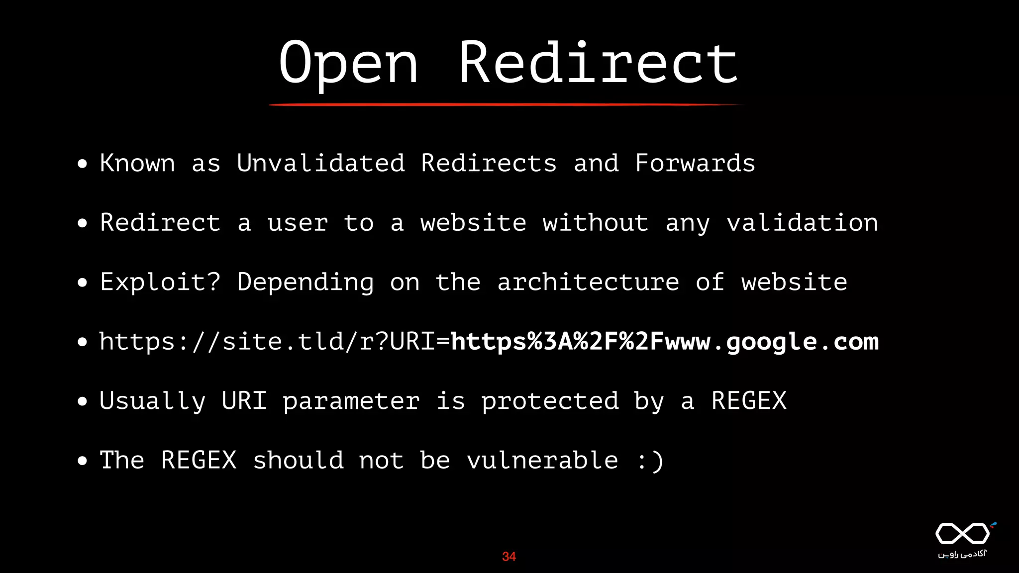 Open Redirect
• Known as Unvalidated Redirects and Forwards
• Redirect a user to a website without any validation
• Exploit? Depending on the architecture of website
• https://site.tld/r?URI=https%3A%2F%2Fwww.google.com
• Usually URI parameter is protected by a REGEX
• The REGEX should not be vulnerable :)
34
 