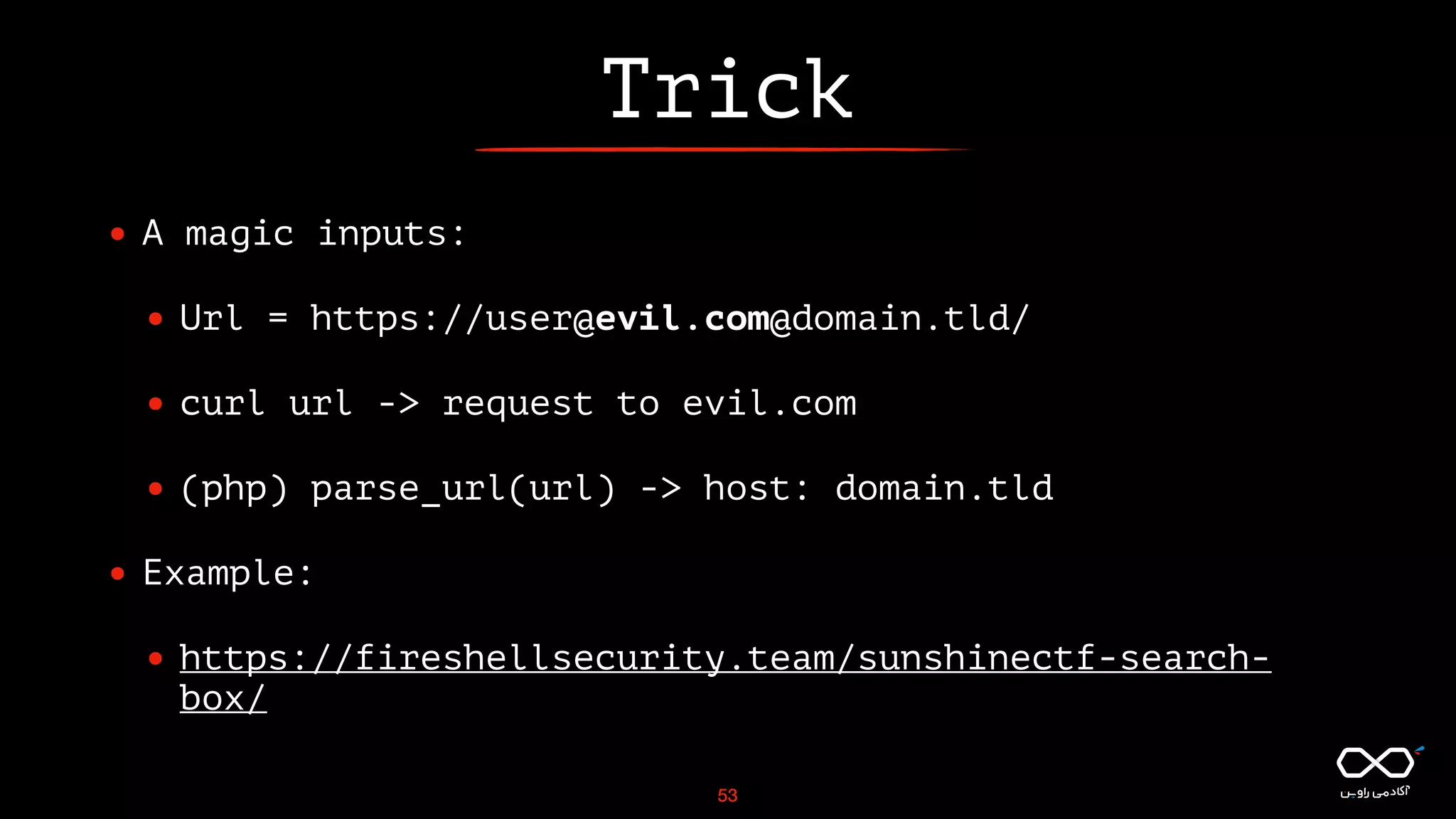 Trick
• A magic inputs:
• Url = https://user@evil.com@domain.tld/
• curl url -> request to evil.com
• (php) parse_url(url) -> host: domain.tld
• Example:
• https://fireshellsecurity.team/sunshinectf-search-
box/
53
 