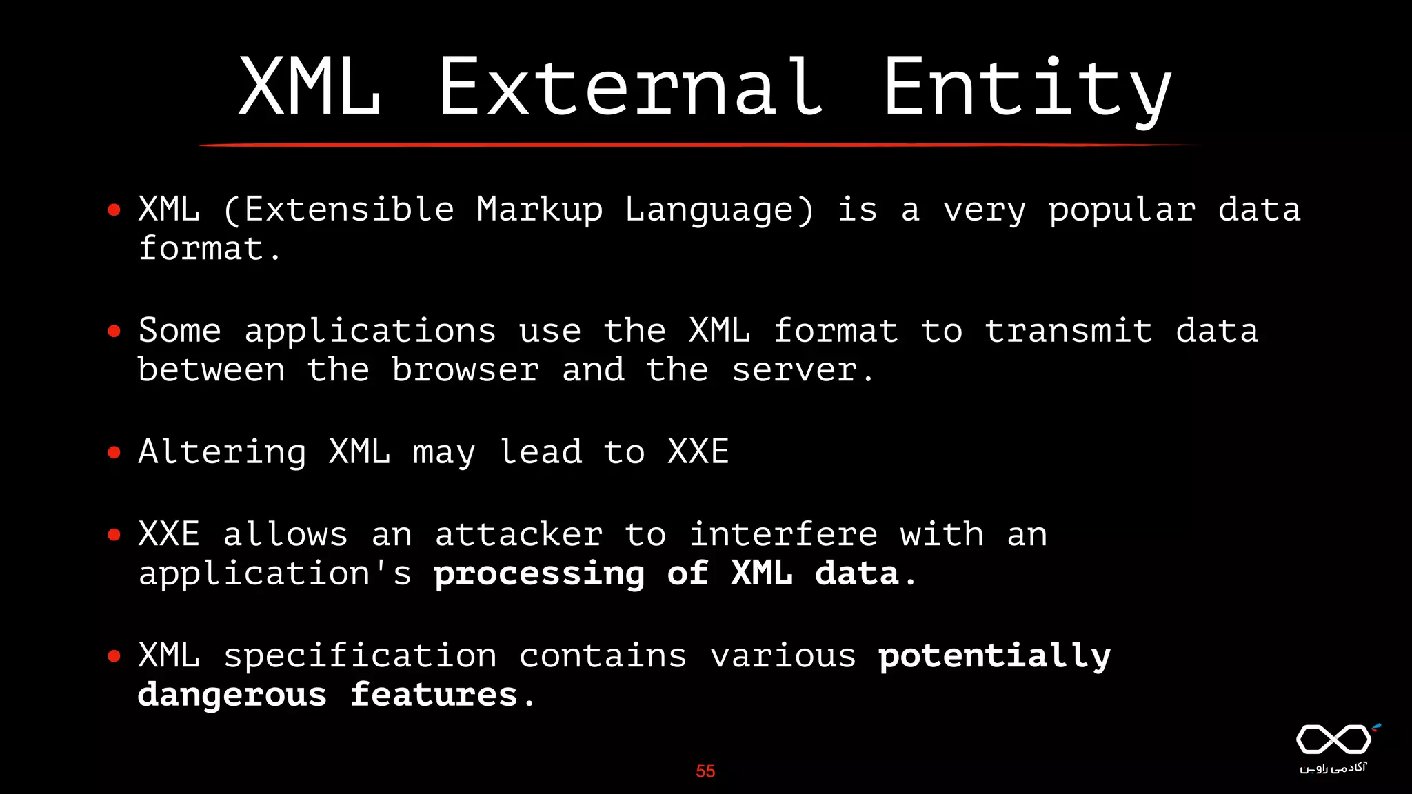 XML External Entity
• XML (Extensible Markup Language) is a very popular data
format.
• Some applications use the XML format to transmit data
between the browser and the server.
• Altering XML may lead to XXE
• XXE allows an attacker to interfere with an
application's processing of XML data.
• XML specification contains various potentially
dangerous features.
55
 