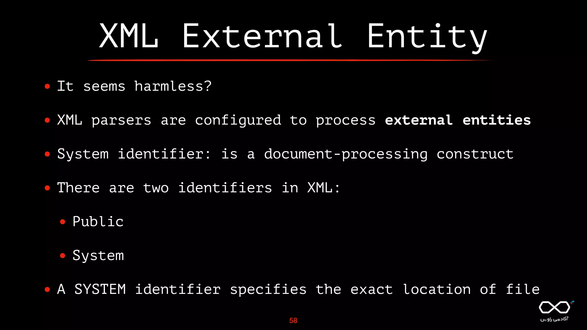 XML External Entity
• It seems harmless?
• XML parsers are configured to process external entities
• System identifier: is a document-processing construct
• There are two identifiers in XML:
• Public
• System
• A SYSTEM identifier specifies the exact location of file
58
 