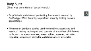 Burp Suite
(The swiss army Knife of security tools)
• Burp Suite is widely used pentesting framework, created by
PortSwigger Web Security, to perform security testing on web
applications.
• The suite of products can be used to combine automated and
mannual testing techniques and consists of a number of different
tools, such as a proxy server, a web spider, scanner, intruder,
repeater, sequencer, decoder, collaborator and extender.
 