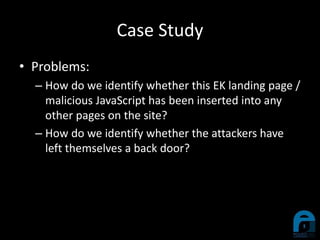 Case Study
• Problems:
– How do we identify whether this EK landing page /
malicious JavaScript has been inserted into any
other pages on the site?
– How do we identify whether the attackers have
left themselves a back door?
 