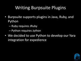 Writing Burpsuite Plugins
• Burpsuite supports plugins in Java, Ruby, and
Python
– Ruby requires JRuby
– Python requires Jython
• We decided to use Python to develop our Yara
integration for expedience
 