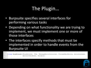 The Plugin…
• Burpsuite specifies several interfaces for
performing various tasks
• Depending on what functionality we are trying to
implement, we must implement one or more of
those interfaces
• The interfaces specify methods that must be
implemented in order to handle events from the
Burpsuite UI
 