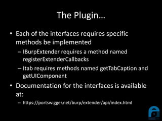 The Plugin…
• Each of the interfaces requires specific
methods be implemented
– IBurpExtender requires a method named
registerExtenderCallbacks
– Itab requires methods named getTabCaption and
getUIComponent
• Documentation for the interfaces is available
at:
– https://portswigger.net/burp/extender/api/index.html
 
