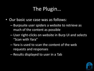 The Plugin…
• Our basic use case was as follows:
– Burpsuite user spiders a website to retrieve as
much of the content as possible
– User right-clicks on website in Burp UI and selects
“Scan with Yara”
– Yara is used to scan the content of the web
requests and responses
– Results displayed to user in a Tab
 