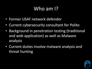 Who am I?
• Former USAF network defender
• Current cybersecurity consultant for Polito
• Background in penetration testing (traditional
and web application) as well as Malware
analysis
• Current duties involve malware analysis and
threat hunting
 