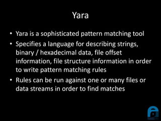 Yara
• Yara is a sophisticated pattern matching tool
• Specifies a language for describing strings,
binary / hexadecimal data, file offset
information, file structure information in order
to write pattern matching rules
• Rules can be run against one or many files or
data streams in order to find matches
 