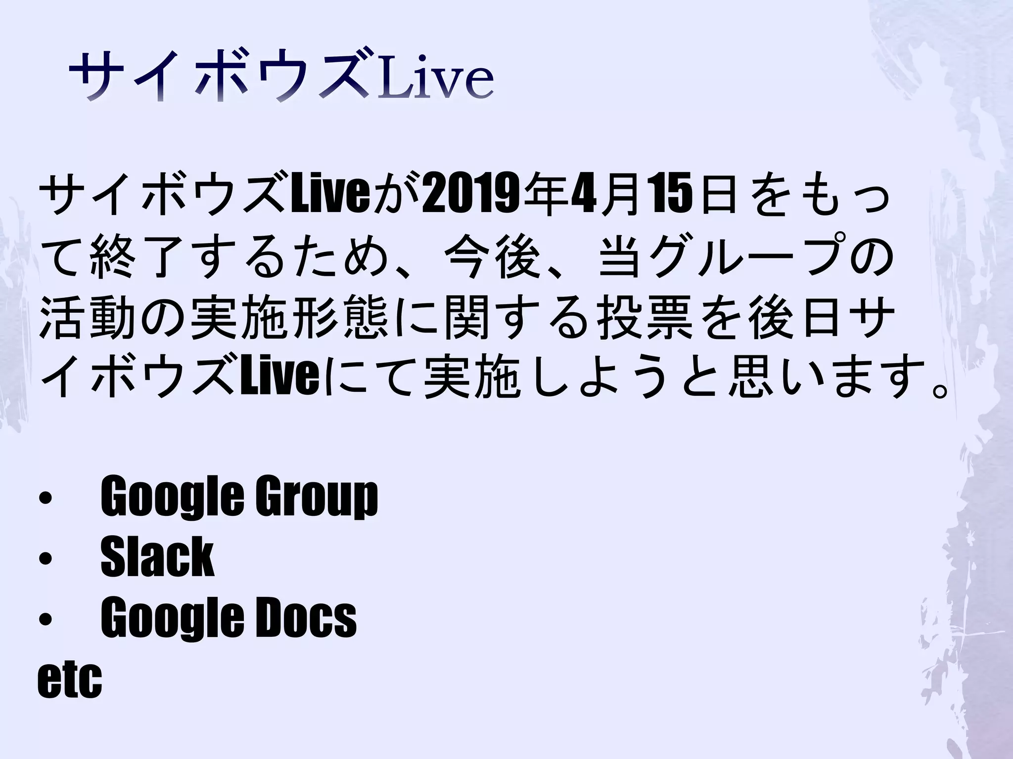 サイボウズLiveが2019年4月15日をもっ
て終了するため、今後、当グループの
活動の実施形態に関する投票を後日サ
イボウズLiveにて実施しようと思います。
• Google Group
• Slack
• Google Docs
etc
 