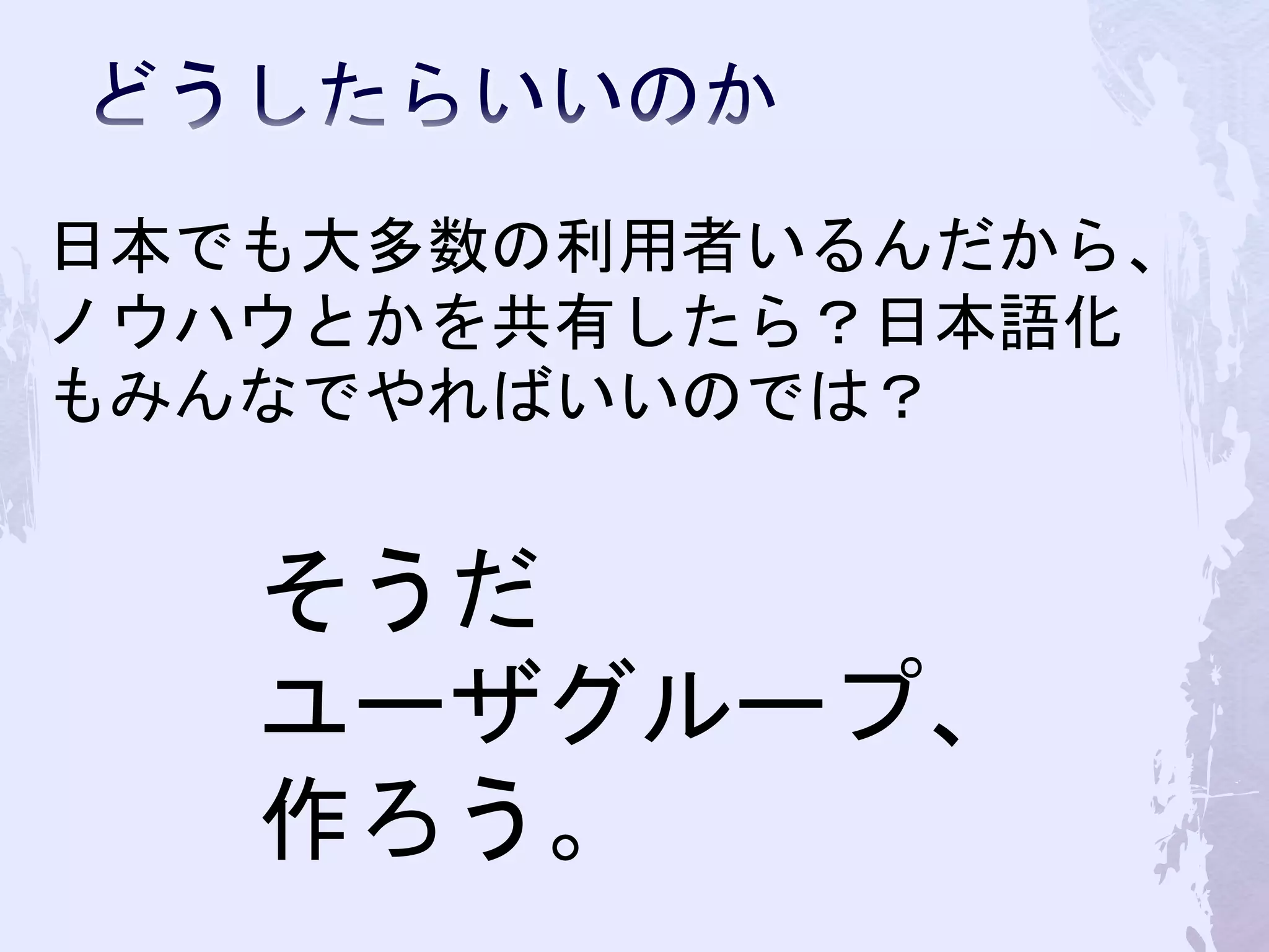 日本でも大多数の利用者いるんだから、
ノウハウとかを共有したら？日本語化
もみんなでやればいいのでは？
そうだ
ユーザグループ、
作ろう。
 