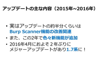 アップデートの主な内容（2015年~2016年）
• 実はアップデートの約半分くらいは
Burp Scanner機能の改善関連
• また、この2年で色々新機能が追加
• 2016年4月におよそ２年ぶりに
メジャーアップデートがあり1.7系に！
 