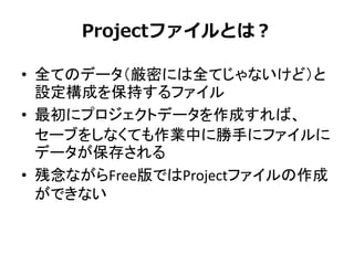 Projectファイルとは？
• 全てのデータ（厳密には全てじゃないけど）と
設定構成を保持するファイル
• 最初にプロジェクトデータを作成すれば、
セーブをしなくても作業中に勝手にファイルに
データが保存される
• 残念ながらFree版ではProjectファイルの作成
ができない
 