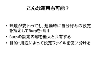 こんな運用も可能？
• 環境が変わっても、起動時に自分好みの設定
を指定してBurpを利用
• Burpの設定内容を他人と共有する
• 目的・用途によって設定ファイルを使い分ける
 