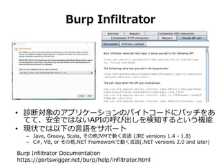 Burp Infiltrator
• 診断対象のアプリケーションのバイトコードにパッチをあ
てて、安全ではないAPIの呼び出しを検知するという機能
• 現状では以下の言語をサポート
– Java, Groovy, Scala, その他JVMで動く言語 (JRE versions 1.4 - 1.8)
– C#, VB, or その他.NET Frameworkで動く言語(.NET versions 2.0 and later)
Burp Infiltrator Documentation
https://portswigger.net/burp/help/infiltrator.html
 