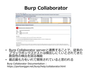 Burp Collaborator
• Burp Collaborator serverと連携することで、従来の
ブラックボックステストは検出しにくいとされてきた
脆弱性の検出を図る機能
• 最近最も力をいれて開発されていると思われる
Burp Collaborator Documentation :
https://portswigger.net/burp/help/collaborator.html
 