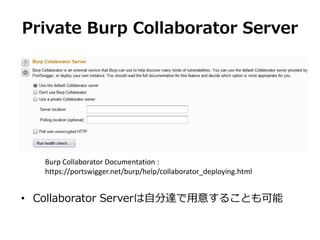 Private Burp Collaborator Server
Burp Collaborator Documentation :
https://portswigger.net/burp/help/collaborator_deploying.html
• Collaborator Serverは自分達で用意することも可能
 