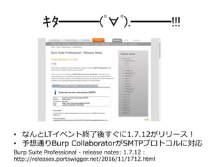 ｷﾀ━━━(ﾟ∀ﾟ).━━━!!!
Burp Suite Professional - release notes: 1.7.12 :
http://releases.portswigger.net/2016/11/1712.html
• なんとLTイベント終了後すぐに1.7.12がリリース！
• 予想通りBurp CollaboratorがSMTPプロトコルに対応
 