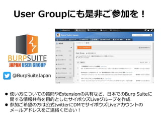 User Groupにも是非ご参加を！
 使い方についての質問やExtensionの共有など、日本でのBurp Suiteに
関する情報共有を目的としたサイボウズLiveグループを作成
 参加ご希望の方は公式twitterにDMでサイボウズLiveアカウントの
メールアドレスをご連絡ください！
@BurpSuiteJapan
 