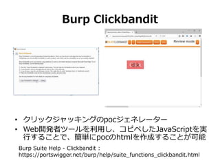 Burp Clickbandit
• クリックジャッキングのpocジェネレーター
• Web開発者ツールを利用し、コピペしたJavaScriptを実
行することで、簡単にpocのhtmlを作成することが可能
Burp Suite Help - ...