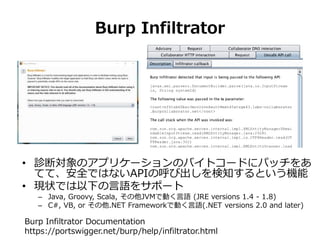 Burp Infiltrator
• 診断対象のアプリケーションのバイトコードにパッチをあ
てて、安全ではないAPIの呼び出しを検知するという機能
• 現状では以下の言語をサポート
– Java, Groovy, Scala, その他JVMで動...