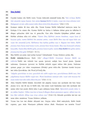 Ilma Rabbii?281
282
Fayyinni kannaa tola Rabbi warra Yesuus kiritoositti amananiif kannu dha. “Isin ni’imaa Rabbii283
tiini amantiin najaa baatan; kun ammo kannaa Rabbii ti malee, waan isin irraa arkamee miti.284
Dalagaanii sii miti, akka namni tokko illeen ittiin if hin dhaadanne.” (Efe.2: 8-9).285
Kannaan mindaa ifii irraa adda dha. Namni Kannaa Rabbii fudhachuuf murteeysu nama Isa286
Kabajuu fi Isa amanu dha. Kannaa Rabbii isa harkaa ti fudhatuu diduun garuu isa tuffachuu fi287
dhugaa qabaachuu dubii isaa tii ganuu dha. Kun akka Kitaabni Qulqulluun jedhutti ammo288
Rabbiin sobsiisuu akka ta’e arkina. “Namni Ilma Rabbiitti amanu hundinuu, ragaa kana if289
keeysaa qaba; namni Rabbitti hin amanne ammo, waan Rabbi Ilma isaa tiif ragaa bahe san290
waan hin amaniniif jecha, Rabbumaa huu kijibaa godhuu isaa ti. Ragaan inni bahes, Rabbi291
jireenya bara baraa nuuf kanne ti jira; jireenyi bara baraa kuniis, Ilma isaa keenysatti arkama292
kan jedhu. Namni Ilma Rabbii qabu, jireenya kana ni qaba; namni Ilma Rabbii hin qabne ammo,293
jireenya kan hin qabu.”(1Yoh.5: 10-11).294
Ilma Rabbii yoo jennu maal jechuu keenya? Gabaabumatti Yesuus Kiristoos jechuu dha.295
Rabbi tokkicha (Keessa Deeb. 6:4) “...dhaga’i! Rabbi Gooytaan Keenya Rabbi isa296
tokkicha”.Rabbi inni tokkichi kun qaama (person) sadiiyin bara baraaf jiraata. Qaamni297
sadeenuus, Qaamoota (persons) isa Rabbiin tokkichi ergaan takkaa ittiin jiraatu. Sadeenuu298
qamaan gargar yoo tahan waaqummaan (Divinity) garuu tokko dha. Qamman kanniin keeysaa299
inni tokko Qoowilichaa (the Word [of God]) dha.300
“Jalqaba qoowlichaa tu ture; qoowlichi niis rabbi wajjin ture; qoowlichinuus Rabbi ture; Inni301
jalqabumaa kaasee Rabbii wajjii ture. Wanti hundinuus isumaan tahe; waan tahe keeysaa his302
isaan malee kan tahe tokko illeen hin jiru.” (Yoh. 1:1-3).303
Akka Kitaabni Rabbii himtutti, Qoowlichi inni jalqabaa kaasee ture (jechuunis inni bara baraa304
jiraataa ta’e), inni ifii isaa tii Rabbi tahe, Inni ammo wanti hundumtuu isaan tahe (jechuunis inni305
uumaa tahe) kun jasada (flesh) tahee ti gara addunyaa kanaa dhufe. “Qoowlichi jasada tahee ti,306
nu jidduu buufate. Ulfina isaa kan ni’imaa fi dhugaa dhaan guutamees agarre; ulfinni isaa tiis307
kan Ilmi tokkichi Abbaa isaa irraa arkatu ture.” (Yoh.1:14). Akkasitti qoowlicha inni ture sun308
nama tahee; namninuus Yesuus Kiristoos jedhama.309
Yesuus kun kan inni dhalate akkanatti ture. Guyyaa tokko Jibiril maleeykichi, Rabbi birahii310
ergamee, gara intala Maariyaam jedhamtu takkaa dhufe. Maariyaam tun namicha Yoseef311
 