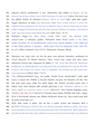 jedhamuu tokkoof qaadhimamtee ti turte. Maleeykichis isiitti mullatee ti, “Nagaan siif haa312
ta’hu,ati tan ni’imaa arkatte, kunoo Rabbi Gooytaan si wajjiin jira” jedheen. Isiin immo waan313
inni dubbate hedduu isii rakkifnaan “Nageenyi akkasi tii maal?” jettee qalbii isiitti yaadde.314
Hoggus maleeykaan isii dhaan, “Yaa Maariyaam, Rabbi biraa ni’imaa arkattee ti jirtaa, hin315
sodaatin! Kunoo gadameessa kee keessatti ni ulfoofyta, ilmas ni deeysa, maqaa isaa tiis Yasuu316
jedhii tii moggasi! Inni beekamaa dha taha, Ilma Gooytaa jedhamee ti yaamama,…barabaraan317
moha, barri mootummaa isaatii dhuma hin qabu” jedhe. (Luq.1: 26-33)318
Maariyaam hoggus, “Ani dubra birkaa waaniin taheef jecha, kun akkamitti tahuu319
dandaya?”jettee ti maleeykaa gaafatte. Maleeykichi immoo, “Ruuhal Qudus si irra dhufa,320
humniti Gooytichaa tiis siif gaaddiddeeysifti; kanaaf jecha mucichi qulqulluu si irraa dhaltu kun321
m Ilma Rabbii jedhamee ti yaamama… Rabbi biratti wanni hin dandayamne humaa takka illee322
hin jirtu” jedhee ti deebiseef. (Luq.1:34-37). Maariyaamis achumaan ulfooyte.323
324
Maariyaam isaa wajjin odoo wal bira hin gahin waan ulfooytee harkamteef, qaadhimaan isii325
Yoseef dhoysaatti isii dhiisuuf murteeyse. Odoo Yoseef kana yaadaa jiruu jiruu, kunoo326
maleeykaan Gooytaa dhaa, manaamatti itti mullatee ti, “Yaa Yoseef ilma Daawwid, Maariyaam327
qaadhimaan tee, Ruuhal Qudusiin waan ulfooyteef jecha, isii fudhachuu hin sodaatin! Isiin ilma328
ni deeysi; atiis maqaa isaa ‘Yesuus’ jettee ti moggaafta; inni ummata isaa dilii isaanii irraa329
isaan najaa baasa” jedheen. Maat. 1:18-21) `330
Yaa obboleeysa/obboleettii kiyya, tarii gaaffiin “Maaliif Yesuus akkasitii dhufe?” jedhu qalbii331
keeysa si naanyti taha. Dubbiin as keeysatti himamtes asoosama sitti fakkaattee jirti taha. Haa332
tahu iyyuu malee garuu, dubiin kun dubbii dhugaa dha. Sababni Qoowlichi jasada tahee ti333
dhufeef sanyii adam hundaatu diliin isaaniitiin gabroomee ti jira. “Hundinuu yakkanii tu jiru334
ulfinni Rabbii tiis isaanirraa irratee ti jira.” (Rom.3:23). Akka Kitaabni Qulqulluun baanu,335
“Mindaan dilii dhaa du’a” (Rom.6:23). Kanaafuu namni hudinuu Rabbiittii adda bahee, aangoo336
du’aa fi Sheexanaatiin qabamee gara dhibbuu barabaraatti deemaa jira. Egaa eenyutu nama abdii337
hin qabne kanaaf gaha ree?338
Rabbi dhala namaa ni jaalata. Inni siin illee si jaalata. Kanaaf nuuf dirmannaa dhufe ti339
jira.“Rabbi akkanumatti tokkicha Ilma isaa hamma kannuufitti addunyaa jaalate; Kan isatti340
amanu hundinuu jireenya bara baraa haa qabaatuufi malee, haa baduuf miti. Rabbi addunyaatti341
farachiisuuf odoo hin tahin, biiyti addunyaa isaan najaa haa baatuuf jecha Ilma isaa addnyaatti342
 