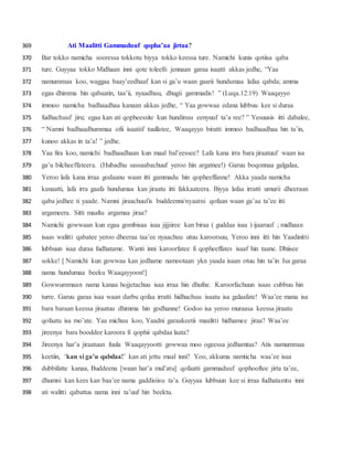 Ati Maalitti Gammaduuf qopha’aa jirtaa?369
Bar tokko namicha sooressa tokkotu biyya tokko keessa ture. Namichi kunis qotiisa qaba370
ture. Guyyaa tokko Midhaan inni qote toleefii jennaan garaa isaatti akkas jedhe, “Yaa371
namummaa koo, waggaa baay’eedhaaf kan si ga’u waan gaarii hundumaa lafaa qabda; amma372
egaa dhimma hin qabaatin, taa’ii, nyaadhuu, dhugii gammadis! ” (Luqa.12:19) Waaqayyo373
immoo namicha badhaadhaa kanaan akkas jedhe, “ Yaa gowwaa edana lubbuu kee si duraa374
fudhachuuf jiru; egaa kan ati qopheessite kun hundinuu eenyuuf ta’a ree? ” Yesuusis itti dabalee,375
“ Namni badhaadhummaa ofii isaatiif tuullatee, Waaqayyo biratti immoo badhaadhaa hin ta’in,376
kunoo akkas in ta’a! ” jedhe.377
Yaa fira koo, namichi badhaadhaan kun maal bal’eessee? Lafa kana irra bara jiraatuuf waan isa378
ga’u bilcheeffateera. (Hubadhu sassaabachuuf yeroo hin argatnee!) Garuu boqonnaa galgalaa,379
Yeroo lafa kana irraa godaanu waan itti gammadu hin qopheeffanne! Akka yaada namicha380
kanaatti, lafa irra gaafa hundumaa kan jiraatu itti fakkaateera. Biyya lafaa irratti umurii dheeraan381
qaba jedhee ti yaade. Namni jiraachuufis buddeenni/nyaatni qofaan waan ga’aa ta’ee itti382
argameera. Sitti maaltu argamaa jiraa?383
Namichi gowwaan kun egaa gombisaa isaa jijjiiree kan biraa ( guddaa isaa ) ijaaruuf ; midhaan384
isaas walitti qabatee yeroo dheeraa taa’ee nyaachuu utuu karoorsuu, Yeroo inni itti hin Yaadinitti385
lubbuun isaa duraa fudhatame. Wanti inni karoorfatee fi qopheeffates isaaf hin taane. Dhiisee386
sokke! [ Namichi kun gowwaa kan jedhame namootaan ykn yaada isaan otuu hin ta’in Isa garaa387
nama hundumaa beeku Waaqayyoon!]388
Gowwummaan nama kanaa hojjetachuu isaa irraa hin dhufne. Karoorfachuun isaas cubbuu hin389
turre. Garuu garaa isaa waan darbu qofaa irratti hidhachuu isaatu isa galaafate! Waa’ee mana isa390
bara baraan keessa jiraatuu dhimma hin godhanne! Godoo isa yeroo muraasa keessa jiraatu391
qofaatu isa mo’ate. Yaa michuu koo, Yaadni garaakeetii maalitti hidhamee jiraa? Waa’ee392
jireenya bara booddee karoora fi qophii qabdaa laata?393
Jireenya har’a jiraatuun fuula Waaqayyootti gowwaa moo ogeessa jedhamtaa? Atis namummaa394
keetiin, ‘kan si ga’u qabdaa!’ kan ati jettu maal inni? Yoo, akkuma namticha waa’ee isaa395
dubbifatte kanaa, Buddeena [waan har’a mul’atu] qofaatti gammaduuf qophooftee jirta ta’ee,396
dhumni kan kees kan baa’ee nama gaddisiisu ta’a. Guyyaa lubbuun kee si irraa fudhatamtu inni397
ati walitti qabattus nama inni ta’uuf hin beektu.398
 