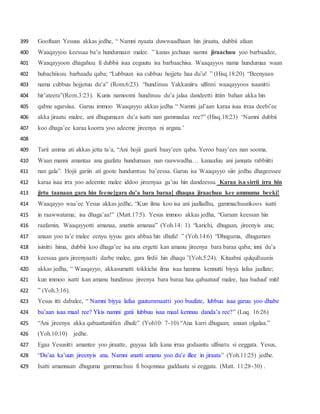 Gooftaan Yesuus akkas jedhe, “ Namni nyaata duwwaadhaan hin jiraatu, dubbii afaan399
Waaqayyoo keessaa ba’u hundumaan malee. ” kanas jechuun namni jiraachuu yoo barbaadee,400
Waaqayyoon dhagahuu fi dubbii isaa eeguutu isa barbaachisa. Waaqayyos nama hundumaa waan401
hubachiisuu barbaadu qaba; “Lubbuun isa cubbuu hojjetu haa du’u! ” (Hisq.18:20) “Beenyaan402
nama cubbuu hojjetuu du’a” (Rom.6:23). “hundinuu Yakkaniiru ulfinni waaqayyoos isaanitti403
hir’ateera”(Rom.3:23). Kunis namootni hundinuu du’a jalaa dandeetti ittiin bahan akka hin404
qabne agarsiisa. Garuu immoo Waaqayyo akkas jedha “ Namni jal’aan karaa isaa irraa deebi’ee405
akka jiraatu malee, ani dhugumaan du’a isatti nan gammadaa ree?” (Hisq.18:23) ‘Namni dubbii406
koo dhaga’ee karaa koorra yoo adeeme jireenya ni argata.’407
408
Tarii amma ati akkas jetta ta’a, “Ani hojii gaarii baay’een qaba. Yeroo baay’ees nan sooma.409
Waan manni amantaa ana gaafatu hundumaas nan raawwadha… kanaafuu ani jannata rabbiitti410
nan gala”. Hojii gariin ati goote hundumtuu ba’eessa. Garuu isa Waaqayyo siin jedhu dhageessee411
karaa isaa irra yoo adeemte malee iddoo jireenyaa ga’uu hin dandeessu. Karaa isa sirrii irra hin412
jirtu taanaan gara hin feene[gara du’a bara baraa] dhaqaa jiraachuu kee ammuma beeki!413
Waaqayyo waa’ee Yesus akkas jedhe, “Kun ilma koo isa ani jaalladhu, gammachuunkoos isatti414
in raawwatama; isa dhaga’aa!” (Matt.17:5). Yesus immoo akkas jedha, “Garaan keessan hin415
raafamin, Waaqayyotti amanaa, anattis amanaa” (Yoh.14: 1). “karichi, dhugaan, jireenyis ana;416
anaan yoo ta’e malee eenyu iyyuu gara abbaa hin dhufu! ” (Yoh.14:6) “Dhuguma, dhuguman417
isinitti hima, dubbii koo dhaga’ee isa ana ergetti kan amanu jireenya bara baraa qaba; inni du’a418
keessaa gara jireenyaatti darbe malee, gara firdii hin dhaqu ”(Yoh.5:24). Kitaabni qulqulluunis419
akkas jedha, “ Waaqayyo, akkasumatti tokkicha ilma isaa hamma kennutti biyya lafaa jaallate;420
kun immoo isatti kan amanu hundinuu jireenya bara baraa haa qabaatuuf malee, haa baduuf miti!421
” (Yoh.3:16).422
Yesus itti dabalee, “ Namni biyya lafaa guutummaatti yoo buufate, lubbuu isaa garuu yoo dhabe423
bu’aan isaa maal ree? Ykis namni gatii lubbuu isaa maal kennuu danda’a ree?” (Luq. 16:26)424
“Ani jireenya akka qabaattaniifan dhufe” (Yoh10: 7-10) “Ana karri dhugaan; anaan olgalaa.”425
(Yoh.10:10) jedhe.426
Egaa Yesusitti amantee yoo jiraatte, guyyaa lafa kana irraa godaantu ulfinatu si eeggata. Yesus,427
“Du’aa ka’uun jireenyis ana. Namni anatti amanu yoo du’e illee in jiraata” (Yoh.11:25) jedhe.428
Isatti amannaan dhuguma gammachuu fi boqonnaa guddaatu si eeggata. (Matt. 11:28-30) .429
 