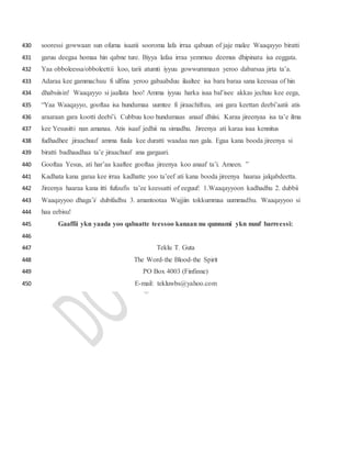 sooressi gowwaan sun ofuma isaatii sooroma lafa irraa qabuun of jaje malee Waaqayyo biratti430
garuu deegaa homaa hin qabne ture. Biyya lafaa irraa yemmuu deemus dhipinatu isa eeggata.431
Yaa obboleessa/obboleettii koo, tarii atumti iyyuu gowwummaan yeroo dabarsaa jirta ta’a.432
Adaraa kee gammachuu fi ulfina yeroo gabaabduu ilaaltee isa bara baraa sana keessaa of hin433
dhabsiisin! Waaqayyo si jaallata hoo! Amma iyyuu harka isaa bal’isee akkas jechuu kee eega,434
“Yaa Waaqayyo, gooftaa isa hundumaa uumtee fi jiraachiftuu, ani gara keettan deebi’aatii atis435
araaraan gara kootti deebi’i. Cubbuu koo hundumaas anaaf dhiisi. Karaa jireenyaa isa ta’e ilma436
kee Yesusitti nan amanaa. Atis isaaf jedhii na simadhu. Jireenya ati karaa isaa kennitus437
fudhadhee jiraachuuf amma fuula kee duratti waadaa nan gala. Egaa kana booda jireenya si438
biratti badhaadhaa ta’e jiraachuuf ana gargaari.439
Gooftaa Yesus, ati har’aa kaaftee gooftaa jireenya koo anaaf ta’i. Ameen. ”440
Kadhata kana garaa kee irraa kadhatte yoo ta’eef ati kana booda jireenya haaraa jalqabdeetta.441
Jireenya haaraa kana itti fufuufis ta’ee keessatti of eeguuf: 1.Waaqayyoon kadhadhu 2. dubbii442
Waaqayyoo dhaga’i/ dubifadhu 3. amantootaa Wajjiin tokkummaa uummadhu. Waaqayyoo si443
haa eebisu!444
Gaaffii ykn yaada yoo qabaatte teessoo kanaan nu qunnami ykn nuuf barreessi:445
446
Teklu T. Guta447
The Word-the Blood-the Spirit448
PO Box 4003 (Finfinne)449
E-mail: tekluwbs@yahoo.com450
 