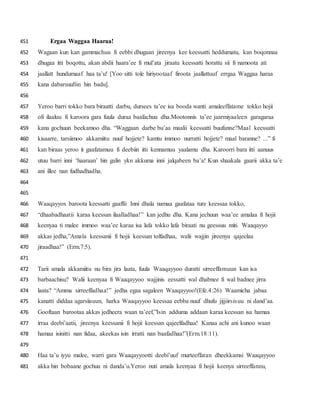 Ergaa Waggaa Haaraa!451
Wagaan kun kan gammachuu fi eebbi dhugaan jireenya kee keessatti heddumatu, kan boqonnaa452
dhugaa itti boqottu, akan abdii haara’ee fi mul’ata jiraatu keessatti horattu sii fi namoota ati453
jaallatt hundumaaf haa ta’u! [Yoo sitti tole hiriyootaaf firoota jaallattuuf errgaa Waggaa haraa454
kana dabarsuufiin hin badu].455
456
Yeroo barri tokko bara biraatti darbu, dursees ta’ee isa booda wanti amaleeffatame tokko hojii457
ofi ilaaluu fi karoora gara fuula duraa baafachuu dha.Mootonnis ta’ee jaarmiyaaleen garagaraa458
kana gochuun beekamoo dha. “Waggaan darbe bu’aa maalii keessatti buufanne?Maal keessatti459
kisaarre, tarsiimoo akkamiitu nuuf hojjete? kamtu immoo nurratti hojjete? maal baranne? ...” fi460
kan biraas yeroo it gaafatamuu fi deebiin itti kennamuu yaalamu dha. Karoorri bara itti aanuus461
utuu barri inni ‘haaraan’ hin galin ykn akkuma inni jalqabeen ba’a! Kun shaakala gaarii akka ta’e462
ani illee nan fudhadhadha.463
464
465
Waaqayyos baroota keessatti gaaffii Inni dhala namaa gaafataa ture keessaa tokko,466
“dhaabadhaatii karaa keessan ilaalladhaa!” kan jedhu dha. Kana jechuun waa’ee amalaa fi hojii467
keenyaa ti malee immoo waa’ee karaa isa lafa tokko lafa biraati nu geessuu miti. Waaqayyo468
akkas jedha,”Amala keessanii fi hojii keessan tolfadhaa, walii wajjin jireenya qajeelaa469
jiraadhaa!” (Erm.7:5).470
471
Tarii amala akkamiitu nu bira jira laata, fuula Waaqayyoo duratti sirreeffamuun kan isa472
barbaachisu? Walii keenyaa fi Waaqayyoo wajjinis eessatti wal dhabnee fi wal badnee jirra473
laata? “Amma sirreeffadhaa!” jedha egaa sagaleen Waaqayyoo!(Efe.4:26) Waamicha jabaa474
kanatti diddaa agarsiisuun, harka Waaqayyoo keessaa eebba nuuf dhufu jijjiirsisuu ni dand’aa.475
Gooftaan barootaa akkas jedheera waan ta’eef,”Isin adduma addaan karaa keessan isa hamaa476
irraa deebi’aatii, jireenya keessanii fi hojii keessan qajeelfadhaa! Kanaa achi ani kunoo waan477
hamaa isinitti nan fidaa, akeekas isin irratti nan baafadhaa!”(Erm.18:11).478
479
Haa ta’u iyyu malee, warri gara Waaqayyootti deebi’uuf murteeffatan dheekkamsi Waaqayyoo480
akka hin bobaane gochuu ni danda’u.Yeroo nuti amala keenyaa fi hojii keenya sirreeffannu,481
 