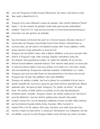 yeroo nuti Waaqayyoon Gooftaa keenyaaf abboomamnu, Inni immoo wanta hamaa nu irratti482
fiduu yaade ni dhiisa!(Erm.26:13).483
484
Waaqayyo du’uu nama cubbamaatti tasumaa hin gammadu. Innuu akkasitti dubbateera,”Maaliif485
duutuu...? Ani du’a namaatti hin gammadu, kanaaf yaada garaa keessanii geddaradhaatii486
jiraadhaa!” (Hisq.18:31-32). Egaa bara kana keessattis ta’ee bara baraan jiraachuuf,Waaqayyo487
karaa/xurree isaa nutti agarsiisaa jira jechuudha.488
489
Egaa barri haaraan, kan keessatti inni gaarii ta’e, fi karoorri jireenyaa akkasumas misooma of490
keessaa qabu, inni Waaqayyo karaa Gooftaa keenya Yasuus Kiristoos bakkeetti baase nu491
raawwatu malee, kan nuti yakkaa fi irra-daddarba keenyaan ulfina keenya salphinatti, eebbba492
keenya abaarsatti of jalaa geddarsiifnu nu duraa hin ta’in!493
Waaqayyo isiin haa eebbisu! Utuma cimuu fi ulfaatuu dubbiftanii as irra ga’uu keessaniif eebba494
deebi’uu fi Waaqayyoo wajjin walitti araaramuu argachuuf murteeffattan jechuu dha.495
[Na ofkalchaa akka keenyeffannuuf jedheen “sii” jedha] Tarii dadhabbii ofii kee kan bara496
dheeraaf keessatti hidhamte qabaachuu dadeessa. Tariis namoonni haala jireenyi kee keessa jiruu497
fi seenaa kee kaleessaa ilaalanii karaa sirraa jal’ifatan ta’uu danda’a ta’a. Tarii immoo atumtuu498
akka waan dheekkamsa Waaqayootiin adabamuuf uumamtetti of lakkkofteetta ta’a. Yaadni499
Waaqayyoo garu kana irraa adda! Kunoo ani oduu gammachiisaan bara haaraa kana keessatti500
Waaqayyo biraa siif qaba. Mee qalbifataan ishee kanas dubbifadhu:501
Waaqayyo siin guddisee si jaallata. Isaaf waa’ee jireenya kee isa dadhabbii fi hir’ina baay’ee502
qabuutu haajaadha miti. Isaaf waa’ee garaan kee gara Isaatti deebi’uuf murteeffachuutu dhimma503
guddaadha malee. Inni garaa kee ilaalu Waaqayyos,”Yoo deebite, sin deebisa!” siin jedha.504
Kunis, “Sin deebisa, ati fedhii deebi’uu yoo qabaatte, ati du’a jalaa dheessuu/baqachuu505
barbaadda taanaan” jechuudha. Waaqayyo ammuma siin oolchuuf qophaa’ee jira. Mee baay’ee506
yeroo hin fudhatiniitii, waan irraa deebi’uu qabduuf amma tarkaanfii tokko jalqabi.507
Gooftaan Yassuus,”Isin warri itti dhamaatanii dadhabdan, ba’aanis kan isinitti ulfaate hundinuu508
gara koo kottaa;ani boqonnaa isiniifan kenna...boqonnaas lubbuu keessaniif in509
argattuu!”(Mat.11:28-30) jedheera. Har’a iyyuu, keessattuu yeroo amma keessa jirtu kana510
keessatti, Uumaan kee harka bal’isee si waamaa jira! Barreefamumti kun si dhaqabuun ishii illee,511
atis dubbiftee as ga’uun kee akka Waaqayyo balbala araaraa siif banee jiru; jireenyi kee immoo512
 