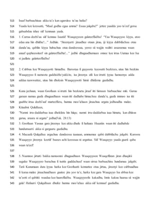 Isaaf barbaachisaa akka ta’e kan agarsiisu ta’uu hafaa?513
Yaada kee keessatti, “Maal godhu egaa amma? Essaa jalqabu?” jettee yaadda yoo ta’eef gorsa514
gabaabduu ishee siif kennuun yaala.515
1. Carraa deebi’uu siif kennuu Isaatiif Waaqayyoon galateeffadhu! “Yaa Waaqayyoo kiyya, atoo516
edaa ana hin dhiifne!...” Jedhiin. “Jireenyatti jiraadhee otuun jiruu, iji kiyya dubbifachuu otuu517
danda’uu, qabliin kiyya hubachuu otuu dandeessuu, yeroo sii wajjin walitti araaramuu waan518
anaaf qopheessiteef sin galateeffadha!...” jedhii dhugaadhumaan onnee kee irraa Uumaa kee Isa519
si jaallatu galatteeffadhu!520
521
2. Cubbuu kee Waaqayyotti himadhu. Barootaa fi guyyoota keessatti beektees, utuu hin beekins522
Waaqayyoo fi namoota gaddisiifte/yakkite, isa jireenya ufii kee irratti iyyuu hameenya adda523
addaa raawwattee, utuu hin dhoksin Waaqayyootti himii dhiifama gaafadhu.524
525
Kana jechuun, waan Gooftaan si irratti hin beeknetu jiraaf itti himuun barbaachise miti. Garuu526
garaan namaa gaafa dhugaadhaan waan itti dadhabe himachuu danda’u, gaafa immoo isa itti527
gaabbe irraa deebi’uuf murteeffatu, humna moo’ichaan jiraachuu argata jedhuudha malee.528
Kitaabni Qululluun,529
”Namni irra-daddarbaa isaa dhokfatu hin hiiqu; namni irra-daddarbaa isaa himatu, kan dhiisus530
garuu, araara ni argata” jedha(Fak. 28:13)531
3. Gooftaan Yasuus gara jireenya kee akka dhufu fi hafuura Hsaatiin waan itti dadhabde532
hundumaatti akka si gargaaru gaafadhu.533
4. Macaafa Qulqulluu argachuu dandeessa taanaan, ammumaa qabii dubbifachu jalqabi. Karoora534
Waaqayyo jireenya keetiif baases achi keesssaa ni argattaa. Siif Waaqayyo yaada gaarii qaba535
waan ta'eef!536
537
5. Naannoo jirtutti bakka namoonni dhugaadhaan Waaqayyoon Waaqeffatan jiran dhaqiitii538
sagalee Waaqayyoo barachuu fi isattis guddachuuf waan sirraa barbaachisu hundumaa jalqabi.539
Tarii Kanumaan dura iyyuu harka kee Gooftaatti kennattee otuu jirtuu, jireenyi kee cubbuudhaa540
fi karaa malee jiraachuudhaan guutee jira yoo ta’e, harka kee gara Waaqayyo Isa abbaa kee541
ta’eetti ol qabiitii waadaa kee haareffadhu. Waaqayyoofis kakadhu, Innis kakuu haaraa sii wajjin542
gala! Hafuurri Qulqulluun dhufee humna moo’ichaa akka siif kennuuf gaafadhu.543
 