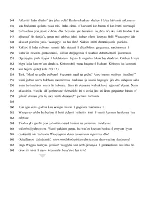 Akkasitti balaa dhufuuf jiru jalaa oolla! Raafama/kerkera dachee fi lolaa bishaanii akkasumas544
lola beekamaa qofaatu balaa miti. Balaa cimaa of keessatti kan baatuu fi kan irratti warraaqsi545
barbaachisu yoo jiraate cubbuu dha. Seexanni yoo hammam nu jibba ta’e ilee nutti faraduu fi nu546
ajjeesuuf hin danda’u, garuu nuti cubbuu jalatti kufnee ofuma keenyaa firdii Waaqayyoo jala547
akka of galchinu yaala. Waaqayyo isa haa ifatu! Nulleen irratti dammaquunis gaariidha.548
Rakkoo fi balaa cubbuun namatti fidu siyaassi fi dhaabbileen gargaarsaa, mootummaa fi549
walta’iin mootota gamtoomanii, waldaa dargagootaa fi waldaan dubartootaatti ijaaramuun,550
Ogeenyyiin yaala fayyaa fi bulchitoonni biyyaa fi magaalaa hikuu hin danda’an. Cubbuu fi hojii551
biyya lafaa kan mo’atu danda’u, Kiristoosittii nama baqatee fi Hafuurri Kiristoos isa keessatti552
kan hojjetu qofa(1Yoh.1:5;4:15).553
Tarii, “Maal na godhe cubbuun! Seexannis maal na godhe? Anoo isumaa wajjinan jiraadhaa!”554
warri jedhan warra bulchaan mootummaa dukkanaa ija isaanii haguugee jiru dha, miliquun akka555
isaan barbaachisus warra hin hubanne. Gara itti deemsisu wallaalchisee ajjeesuuf deema. Nama556
akkasiitiin, “Boolla siif qopheessee, Seexanichi itti si oofaa jira; ati illeen gargaartee biraan of557
gahuuf deemaa jirta tii, mee irratti dammaqi!” jechuun barbaada.558
559
Kun egaa oduu guddaa kan Waagaa haaraa fi guyyoota hundumaa ti.560
Waaqayyo eebba Isa beekuu fi Isatti cichanii hafuutiin isinii fi maatii keessan hundumaa haa561
eebbisu!562
Yaadaa ykn gaaffii yoo qabaattan e-mail kanaan na qunnamuu dandeessu:563
tekluwbs@yahoo.com. Wanti guddaan garuu, Isa waa’ee keessan beekuu fi eenyuun iyyuu564
caalmaatti isin barbaadu Waaqayyoon dursa qunnamuun ogummaa dha!565
Odeeffannoo dabalataatiif, www.wordbloodspirit.ewebsite.com daawwachuu dandeessu!566
Baga Waggaa haarayaa geessan! Waggichi kan eebbi jireenyaa fi gammachuun wal irraa hin567
cinne itti isinii fi mana keessanifis baay’atee haa ta’u!568
 