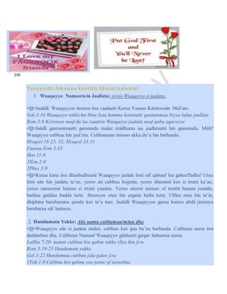 569
570
Yasuusitti Amanuu keetiin Akkas taateem!
1. Waaqayyo Namoota in Jaallata: siinis Waaqayyo si jaalata.
<[]>Jaalalli Waaqayyoo immoo irra caalaatti Karaa Yasuus Kiristoosiin Mul’ate.
Yoh.3:16 Waaqayyo tokkicha Ilma Isaa hamma keennutti guutummaa biyya lafaa jaallate
Rom.5:8 Kiristoos nuuf du’uu isaatiin Waaqayyo jaalala nuuf qabu agarsiise
<[]>Jalalli gaarummaatti gammada malee miidhama isa jaallatuutti hin gammadu. Mitii?
Waaqayyo cubbuu hin jaal’atu. Cubbamaan immoo akka du’u hin barbaadu.
Hisqeel 18:23, 32; Hisqeel 33:11
Faaruu Erm 3:33
Hos 11:8
2Xim.2:4
2Phex 3:9
<[]>Kutaa kana irra dhaabadhuutii Waaqayyo jaalala Inni siif qabuuf Isa galteeffadhu! Utuu
Inni siin hin jaalatu ta’ee, yeroo ati cubbuu hojjette, yeroo diinonnii kee si irratti ka’an,
yeroo namoonni hamaa si irratti yaadan, Yeroo atumti immoo of irrattti hamaa yaadde,
badiisa guddaa badda turte. Jireenyas otuu hin argatin hafta turte. Ulfina otuu hin ta’in,
dhiphina barabaraatu qooda kee ta’a ture. Jaalalli Waaqayyoo garuu kunoo abdii jireenya
barabaraa siif laateera.
2. Hundumatu Yakke: Atis nama cubbamaa/mtuu dha
<[]>Waaqayyo siin si jaalata malee, cubbuu kee ijaa ba’uu barbaada. Cubbuun seera irra
daddarbuu dha. Cubbuun Namaaf Waaqayyo gidduutti gargar bahumsa uuma.
Lallba 7:20- namni cubbuu hin qabne tokko illee hin jiru
Rom 3:19-23 Hundumatu yakke
Gal.3:22 Hundumtuu cubbuu jala galee jira
1Yoh.1:8 Cubbuu hin qabnu yoo jenne of sossobna
 