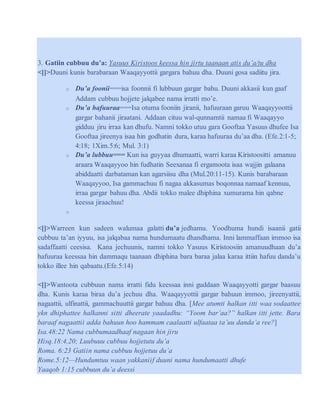 3. Gatiin cubbuu du’a: Yasuus Kiristoos keessa hin jirtu taanaan atis du’a/tu dha
<[]>Duuni kunis barabaraan Waaqayyottii gargara bahuu dha. Duuni gosa sadiitu jira.
o Du’a foonii===isa foonnii fi lubbuun gargar bahu. Duuni akkasii kun gaaf
Addam cubbuu hojjete jalqabee nama irratti mo’e.
o Du’a hafuuraa===Isa otuma fooniin jiranii, hafuuraan garuu Waaqayyoottii
gargar bahanii jiraatani. Addaan cituu wal-qunnamtii namaa fi Waaqayyo
gidduu jiru irraa kan dhufu. Namni tokko utuu gara Gooftaa Yasuus dhufee Isa
Gooftaa jireenya isaa hin godhatin dura, karaa hafuuraa du’aa dha. (Efe.2:1-5;
4:18; 1Xim.5:6; Mul. 3:1)
o Du’a lubbuu=== Kun isa guyyaa dhumaatti, warri karaa Kiristoositti amanuu
araara Waaqayyoo hin fudhatin Seexanaa fi ergamoota isaa wajjin galaana
abiddaatti darbataman kan agarsiisu dha (Mul.20:11-15). Kunis barabaraan
Waaqayyoo, Isa gammachuu fi nagaa akkasumas boqonnaa namaaf kennuu,
irraa gargar bahuu dha. Abdii tokko malee dhiphina xumurama hin qabne
keessa jiraachuu!
o
<[]>Warreen kun sadeen walumaa galatti du’a jedhamu. Yoodhuma hundi isaanii gatii
cubbuu ta’an iyyuu, isa jalqabaa nama hundumaatu dhandhama. Inni lammaffaan immoo isa
sadaffaatti ceesisa. Kana jechuunis, namni tokko Yasuus Kiristoosiin amanuudhaan du’a
hafuuraa keessaa hin dammaqu taanaan dhiphina bara baraa jalaa karaa ittiin hafuu danda’u
tokko illee hin qabaatu.(Efe.5:14)
<[]>Wantoota cubbuun nama irratti fidu keessaa inni guddaan Waaqayyotti gargar baasuu
dha. Kunis karaa biraa du’a jechuu dha. Waaqayyottii gargar bahuun immoo, jireenyattii,
nagaattii, ulfinattii, gammachuuttii gargar bahuu dha. [Mee atumti halkan itti waa sodaattee
ykn dhiphattee halkanni sitti dheerate yaadadhu: “Yoom bar’aa?” halkan itti jette. Bara
baraaf nagaattii adda bahuun hoo hammam caalaatti ulfaataa ta’uu danda’a ree?]
Isa.48:22 Nama cubbumaadhaaf nagaan hin jiru
Hisq.18:4,20; Luubuuu cubbuu hojjetutu du’a
Roma. 6:23 Gatiin nama cubbuu hojjetuu du’a
Rome.5:12—Hundumtuu waan yakkaniif duuni nama hundumaatti dhufe
Yaaqob 1:15 cubbuun du’a deessi
 
