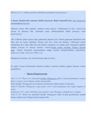 Mul’ata 21:8—cubbuun galaana abiddaatti gatamuutti nama geessa
4. Karaa Kiristoositti amanuu abdiin jireenyaa dhala namaatiif jira: Atis Yasuusiitti
Amanuudhaan Fayyite!
AKkuma armaa olitti arginetti, cubbuun nama ajjeesa. Cubbamaanis ni du’a. Garuu kun
seenaa isa dhumaa miti. Ammallee nama cubbamaadhaaf abdiin jireenyaa waan
jiruuf.Eessaa?
<[]> Cubbuun dhala namaa akka galaanaatti liqimsee jira. Namni galaanaan liqimsfame kan
biraa kan isa baasu barbaada. Kanaa achi du’a ooluu hin danda’u. Akkasuma namni
cubbamaan du’a jalaa olluu kan inni danda’u gargaarsa yoo argate qofa. Garagaarsi galaana
cubbuu keessaa nu baasuu danda’u immoo fayina karaa Gooftaa Yasuus mul’ate
qofa. Namni Yasuusitti amanauudhaan dhiiga Isaatinis dhiqachuudhaan qulleeffama.
(1Qor.6:11; HoE. 26:14-18, 1Phex.1:2).
Dhugaan ati amantee, itti cimuuf deemtu egaa isa kana.
Ati gaafa Yasuus Kiristoositti amantee kaaftee wantoota hedduu argattu keessaa warren
gurguddoon:
 Mucaa Waaqayyoo tata
Yoh.1:11-12- Warra isa simataniif ijoollee Waaqayyoo akka ta’aniif gooftummaa isaaniif
kenne; isaanis warra Maqaa isaatti amananidha
Warri Ijoollee Waaqayyoo ta’an immoo mootummaa abbaa isaanii ni hirmaatu.
Rom.8:17Ijoollee Waaqayyoo erga taanee warra waan hundumaa isaa wajjin argatan in
taana.
Galatiyaa 3:29—sanyii Abriham erga taatanii waan Waaqayyo abdachiise ni argattu
Yoh.1:11-12- Warra isa simataniif ijoollee Waaqayyoo akka ta’aniif gooftummaa isaaniif
kenne; isaanis warra Maqaa Isaatti amanan dha.
 