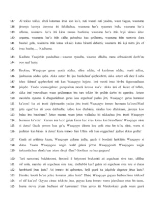 Al tokko tokko, abdii kutannaa irraa kan ka’e, nuti waanti nuti yaadnu, waan xiqqaa, waanuma137
jireenya keenya duwwaa itti fufsiifachuu, waanuma har’a nyaannee bullu, waanuma har’a138
uffannu, waanuma har’a ittii kiraa manaa baafannu, waanuma har’a ittiin hojii xinnoo ishee139
argannu, waanuma har’a ittiin cidha gabaabaa isaa godhannu, waanuma ittiin namoota dura140
baanee gallu, waanuma ittiin kutaa tokkoo kutaa biraatti dabarru, waanuma ittii liqii nurra jiru of141
irraa baafnu…. Kadhanna.142
Kadhata Yaaqobiin yaadadhaa---waanan nyaadhu, waanan uffadhu, mana abbaakootti deebi’uu143
yoo naaf laatte144
Beektuu, Waaqayyo garuu yaada addaa, ulfina addaa, ol kaafamuu addaa, murtii addaa,145
ijaabaasuu addaa qaba. Akka asteer Itti ijaa baafachuuf qophooftetti, akka asteer ofii shee fi saba146
ishee falmuuf qophooftetti miti kan Waaqayyo hojjete. Inni mootii irraa hirriba fageesuudhaan147
jalqabe. Yaada seenaa/galmee garagalchuu mootii keessa kaa’e. Akka inni of ilaalee of tuffatu,148
akka inni yeroodhaan waan godhamuun irra ture tokko hin godhin darbe itti agarsiise. Asteer149
mooticha nyaataa fi dhugaatiidhaan garaa isaa argachuuf yaalaa jirti, Waaqayyo garuu humnaan150
ka’eera! Isa ati irratti diplomaatiin yaalaa jirtu irratti Waaqayyo immoo humnaan ka’eera!Maal151
jetta egaa? Isa ati yoon dubbadhe, iddoo koo dhabinna, mindaa koo dhabinnaa, jireenya koo152
balaa irra buusinnaa? Jettee mamaa waan jettus wallaalaa itti rakkachaa jirtu irratti Waaqayyo153
humnaan ka’eera! Karaan inni ka’e garuu karaa kee irraa karaa kan biraadhaan! Waaqayyo siinis154
si dursa! Gaafa yeroon Isaa ga’u, Waaqayyo diinota kee qofa otuu hin ta’in, siinis, warra si155
jaallatan kan biraas ni dursa! Kana immoo Inni Ulfina ofii Isaa eeggachuuf jedhee akkas godha!156
Gaafa ati ariifattee kaatu, Waaqayyo calluma jedha, gaafa ti boodatti harkifattu Waaqayyo si157
dursa. Yaada Waaqayyoo wajjin waliif galanii yeroo Waaqayyootti Waaqayyoo wajjin158
tarkaanfachuu danda’uun attam dinqii dhaa? Gooftaan nu haa gargaaru!159
Tarii namoonni, bulchitoonni, firoonnii fi hiriyoonni beekamtii ati argachuun sirra ture, ulfilfina160
siif amlu, mundaa ati argachuun sirra ture, dadhabbii keef galata ati argachuun sirra ture si duraa161
hambisanii jiruu laata? Ati immoo itti qabamtee, hojii gaarii isa jalqabde dagattee jirtaa laata?162
Hamilee kootti bu’an jettee komataa jirtaa laata? Dhiisi, Waaqayyo guyyaa barbaachisaa tokkoof163
ol siif kaa’ee! Guyyaa cimaa tokkotu jiraa, guyyaa kana immoo warra jaleedhaan otuu hin taane,164
Isuma mo’ee jiruun badhaasi siif kennamaa! Utuu yeroo itti Mardookaay gaafa waan gaarii165
 