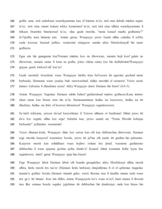 godhe sana, tarii sadarkaan waardiyyummaa isaa ol butame ta’ee, tarii otuu dabala mindaa argate166
ta’ee, tarii otuu manni kutaan tokko kennameef ta’ee, tarii tarii otuu uffatni waardiyyummaa fi167
tirikaan (baatriin) bitameeraaf ta’ee, silaa gaafa mootiin, “nama kanaaf maaltu godhamee?”168
(6:3)jedhu isatu himama ture. Amma garuu, Waaqayyo yeroo Isaatti ulfina calaaluu fi eebba169
caalu keessaa baasuuf jedhee, wantoonni xixiqqoon sunniin akka Mardookaayiif hin taane170
godheera.171
Egaa atis hin guungumin kaa!Namatu mindaa koo na dhowwate, namatu hojii koof galata na172
dhowwate, namatu sanaa fi kana na godhe, jettee ofuma onnee kee hin dadhabsiisin!Waaqayyo173
guyyaa gaarii tokkoof siif kaa’ee!174
Gaafa mootichi Arxeekisis waan Waaqayyo hirriba irraa bal’eessee itti agarsiise gochuuf nama175
barbaadu, Hamaanis waan yaadaa bule raawwachuuf, dallaa mootiitti ol seeneera! Yeroo seene176
immoo Labsataa fi dhaadataa seene! Akka Waaqayyo durse Hamaan hin barre! (6:4-5)177
Amma Waaqayyo Sagantaa Hamaan subiin baheef geddarsiisuuf murtoo godheera.Kana immoo178
afaan nama kan biraan otuu hin ta’in, Hamaanummaan faallaa isa karoorsee, faallaa isa itti179
dhadatee, faallaa isa ittiin of koorsee labsisiisuuf Waaqayyo saganteesseera.180
Sa’atich tokkuma, yeroon du’aaf karoorfamee fi Yeroon ulfinaan ol baafamuu! Diinni yeroo itti181
du’a kee eegutti, ulfina kee arga! Sababni isaa, yeroo sanatti ati, “Nama Mootiin kabajuu182
barbaadu!” jedhamtee waamamta!183
Yeroo dhumaa irratti, Waaqayyo diina kee carraa kan ofii isaa dubbaachuu dhowwata. Hamaan184
erga mootiin kaayyoof waamsisee booda, yeroo itti jal’ina ofii yaade itti gaafatu hin qabaanne.185
Kaayoon mootii kun ariitiidhaan waan hojiirra ooluun irra jiruuf, waanuma gaafatamee186
dubbachuu fi waan ajajame gochuu qofaa danda’a! Kanaaf, diinni waanuma fedhe iyyuu haa187
saganteessu, isiniif garuu Waaqayyo ajaja haa baasu!188
Erga Waaqayyo labsii Hamaan labsii ofii Isaatiin garagalchee akka Mordekaayi uffata mootii189
uffatu, farda mootii irra taa’ee (Hamaan farda harkisaa) dinqisiifamaa fi ol ol qabamaa magaalaa190
naanna’u godhee booda, Hamaan manatti galee, warra firootaa isaa fi haadha manaa isatti waan191
irra ga’e itti himate. Kan isin dhibu, amma Waaqayyotu ka’e waan ta’eef, haati manaa fi firoonni192
isaa illee ammaa booda sagalee jajjabinaa itti dubbachuu hin dandeenye; mala kan biraas hin193
 