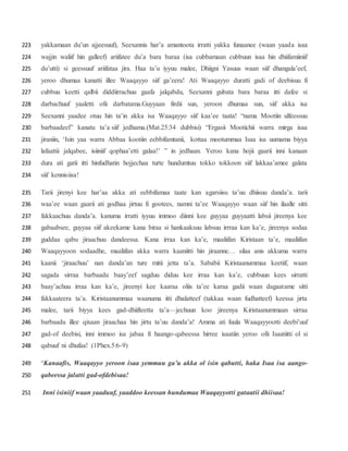 yakkamaan du’un ajjeesuuf), Seexannis har’a amantoota irratti yakka funaanee (waan yaada isaa223
wajjin waliif hin galleef) ariifatee du’a bara baraa (isa cubbamaan cubbuun isaa hin dhiifamiiniif224
du’utti) si geessuuf ariifataa jira. Haa ta’u iyyuu malee, Dhiigni Yasuus waan siif dhangala’eef,225
yeroo dhumaa kanatti illee Waaqayyo siif ga’eera! Ati Waaqayyo duratti gadi of deebisuu fi226
cubbuu keetti qalbii diddiirrachuu gaafa jalqabdu, Seexanni gubata bara baraa itti dafee si227
darbachuuf yaaletti ofii darbatama.Guyyaan firdii sun, yeroon dhumaa sun, siif akka isa228
Seexanni yaadee otuu hin ta’in akka isa Waaqayyo siif kaa’ee taata! “nama Mootiin ulfeessuu229
barbaadeef” kanatu ta’a siif jedhama.(Mat.25:34 dubbisi) “Ergasii Mootichii warra mirga isaa230
jiraniin, ‘Isin yaa warra Abbaa kootiin eebbifamtanii, kottaa mootummaa Isaa isa uumama biyya231
lafaattii jalqabee, isiiniif qophaa’etti galaa!’ ” in jedhaan. Yeroo kana hojii gaarii inni kanaan232
dura ati gatii itti hinfudhatin hojjechaa turte hundumtuu tokko tokkoon siif lakkaa’amee galata233
siif kennisiisa!234
Tarii jirenyi kee har’aa akka ati eebbifamaa taate kan agarsiisu ta’uu dhiisuu danda’a. tarii235
waa’ee waan gaarii ati godhaa jirtuu fi gootees, namni ta’ee Waaqayyo waan siif hin ilaalle sitti236
fakkaachuu danda’a. kanuma irratti iyyuu immoo diinni kee guyyaa guyyaatti labsii jireenya kee237
gabaabsee, guyyaa siif akeekame kana biraa si hankaaksuu labsuu irrraa kan ka’e, jireenya sodaa238
guddaa qabu jiraachuu dandeessa. Kana irraa kan ka’e, maaliifan Kiristaan ta’e, maaliifan239
Waaqayyoon sodaadhe, maaliifan akka warra kaaniitti hin jiraanne… silaa anis akkuma warra240
kaanii ‘jiraachuu’ nan danda’an ture mitii jetta ta’a. Sababii Kiristaanummaa keetiif, waan241
sagada sirraa barbaadu baay’eef sagduu diduu kee irraa kan ka’e, cubbuun kees sirratti242
baay’achuu irraa kan ka’e, jireenyi kee kaaraa oliis ta’ee karaa gadii waan dagaatame sitti243
fakkaateera ta’a. Kiristaanummaa waanuma itti dhalatteef (takkaa waan fudhatteef) keessa jirta244
malee, tarii biyya kees gad-dhiifteetta ta’a—jechuun koo jireenya Kiristaanummaan sirraa245
barbaadu illee qixaan jiraachaa hin jirtu ta’uu danda’a! Amma ati fuula Waaqayyootti deebi’uuf246
gad-of deebisi, inni immoo isa jabaa fi haango-qabeessa hirree isaatiin yeroo ofii Isaatiitti ol si247
qabuuf ni dhufaa! (1Phex.5:6-9)248
“Kanaafis, Waaqayyo yeroon isaa yemmuu ga’u akka ol isin qabutti, haka Isaa isa aango-249
qabeessa jalatti gad-ofdebisaa!250
Inni isiniif waan yaaduuf, yaaddoo keessan hundumaa Waaqayyotti gataatii dhiisaa!251
 