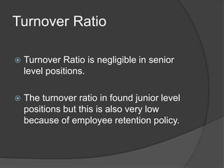 Turnover Ratio
 Turnover Ratio is negligible in senior
level positions.
 The turnover ratio in found junior level
positions but this is also very low
because of employee retention policy.
 
