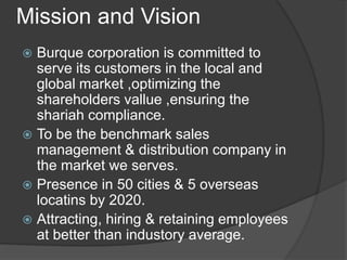Mission and Vision
 Burque corporation is committed to
serve its customers in the local and
global market ,optimizing the
shareholders vallue ,ensuring the
shariah compliance.
 To be the benchmark sales
management & distribution company in
the market we serves.
 Presence in 50 cities & 5 overseas
locatins by 2020.
 Attracting, hiring & retaining employees
at better than industory average.
 